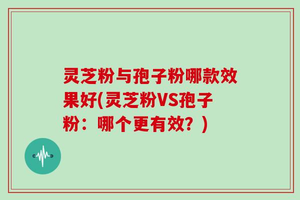 灵芝粉与孢子粉哪款效果好(灵芝粉VS孢子粉：哪个更有效？)