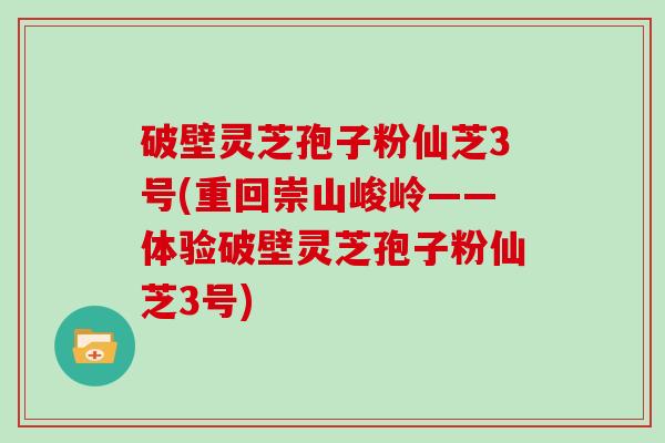 破壁灵芝孢子粉仙芝3号(重回崇山峻岭——体验破壁灵芝孢子粉仙芝3号)