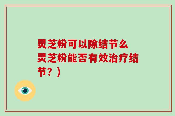 灵芝粉可以除结节么 灵芝粉能否有效结节？)