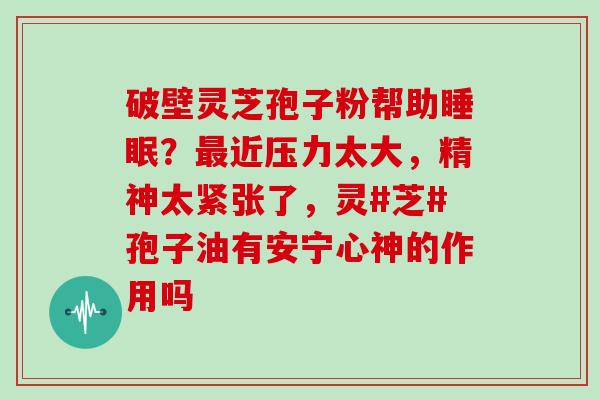 破壁灵芝孢子粉帮助？近压力太大，精神太紧张了，灵#芝#孢子油有安宁心神的作用吗