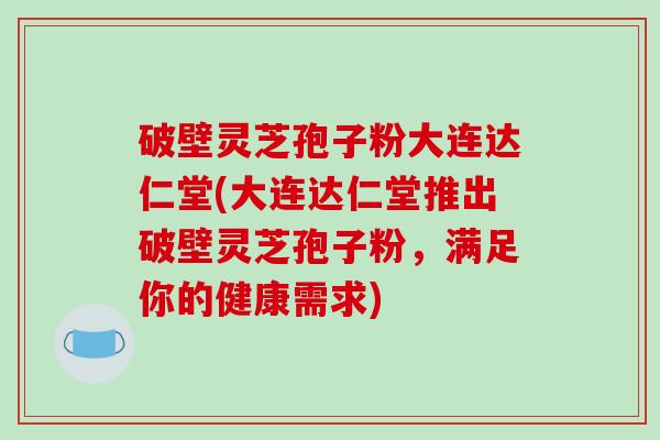 破壁灵芝孢子粉大连达仁堂(大连达仁堂推出破壁灵芝孢子粉，满足你的健康需求)