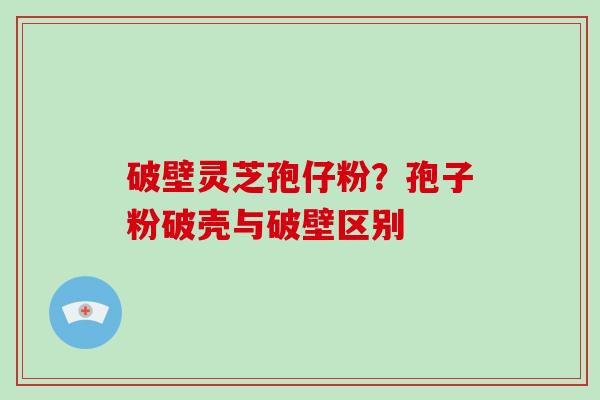 破壁灵芝孢仔粉？孢子粉破壳与破壁区别