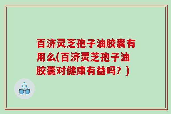 百济灵芝孢子油胶囊有用么(百济灵芝孢子油胶囊对健康有益吗？)