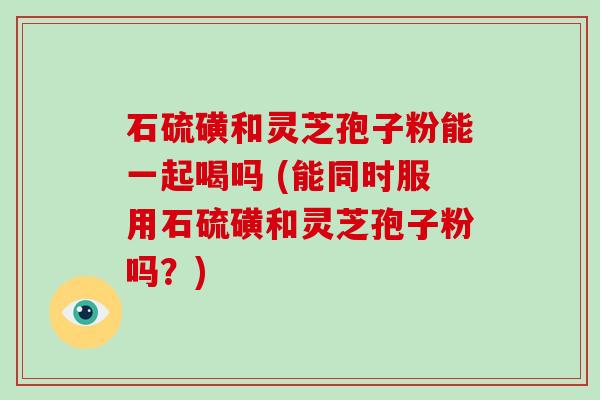 石硫磺和灵芝孢子粉能一起喝吗 (能同时服用石硫磺和灵芝孢子粉吗？)