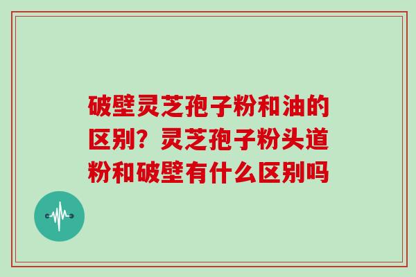 破壁灵芝孢子粉和油的区别？灵芝孢子粉头道粉和破壁有什么区别吗