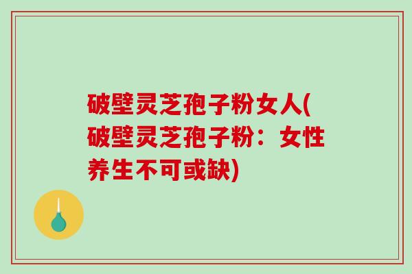 破壁灵芝孢子粉女人(破壁灵芝孢子粉：女性养生不可或缺)