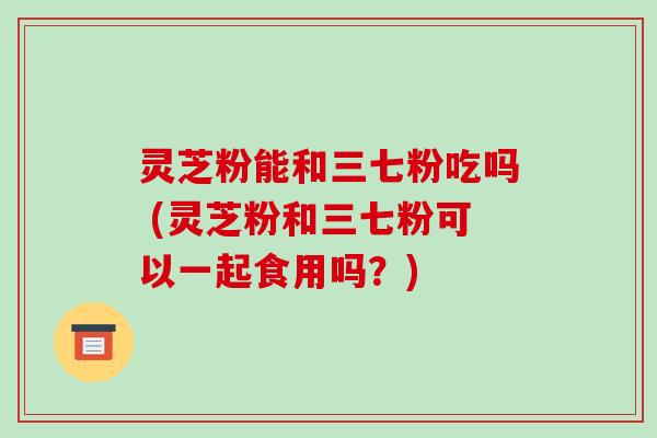 灵芝粉能和三七粉吃吗 (灵芝粉和三七粉可以一起食用吗？)
