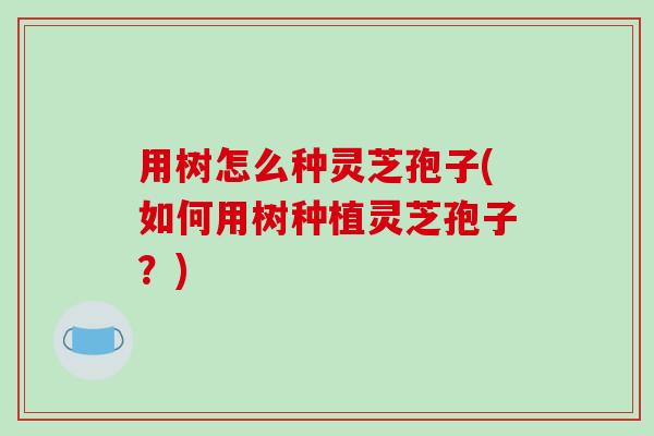 用树怎么种灵芝孢子(如何用树种植灵芝孢子？)