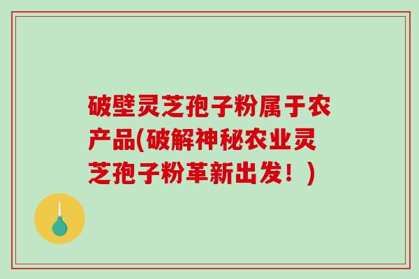 破壁灵芝孢子粉属于农产品(破解神秘农业灵芝孢子粉革新出发！)