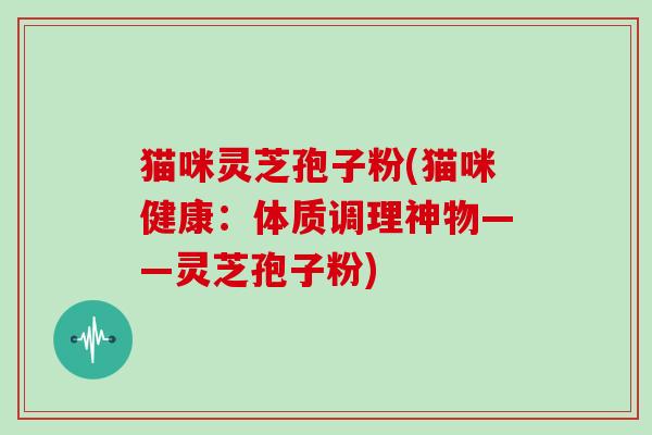 猫咪灵芝孢子粉(猫咪健康：体质调理神物——灵芝孢子粉)