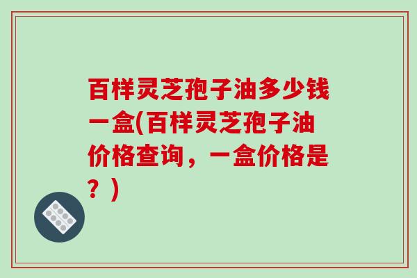 百样灵芝孢子油多少钱一盒(百样灵芝孢子油价格查询，一盒价格是？)