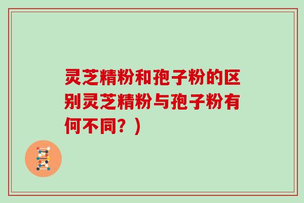 灵芝精粉和孢子粉的区别灵芝精粉与孢子粉有何不同？)