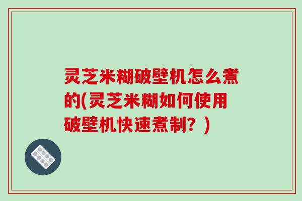 灵芝米糊破壁机怎么煮的(灵芝米糊如何使用破壁机快速煮制？)