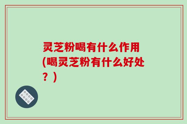 灵芝粉喝有什么作用 (喝灵芝粉有什么好处？)