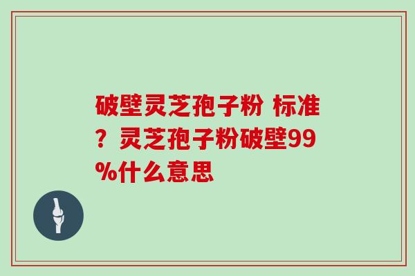 破壁灵芝孢子粉 标准？灵芝孢子粉破壁99%什么意思