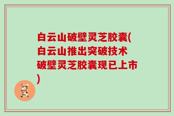 白云山破壁灵芝胶囊(白云山推出突破技术 破壁灵芝胶囊现已上市)
