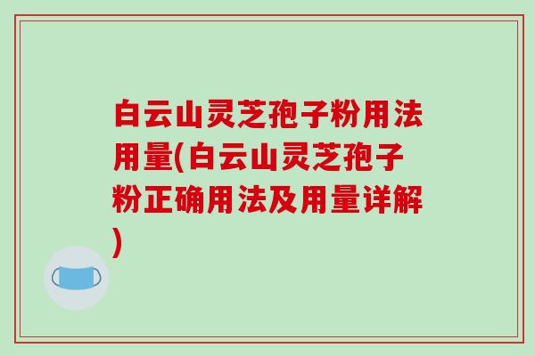 白云山灵芝孢子粉用法用量(白云山灵芝孢子粉正确用法及用量详解)