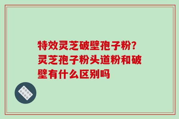 特效灵芝破壁孢子粉？灵芝孢子粉头道粉和破壁有什么区别吗