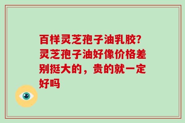 百样灵芝孢子油乳胶？灵芝孢子油好像价格差别挺大的，贵的就一定好吗