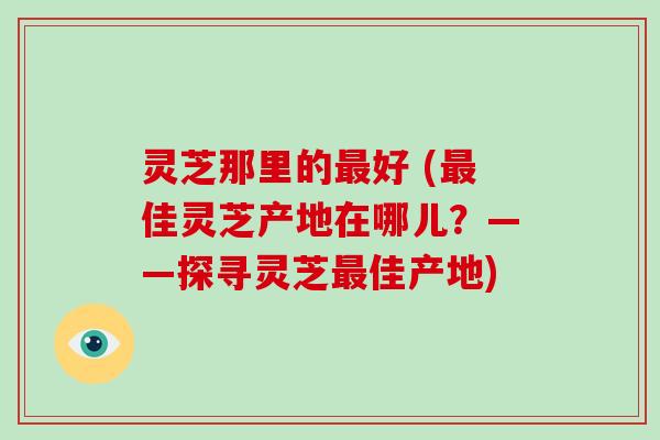 灵芝那里的好 (佳灵芝产地在哪儿？——探寻灵芝佳产地)