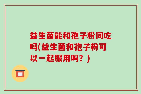 益生菌能和孢子粉同吃吗(益生菌和孢子粉可以一起服用吗？)