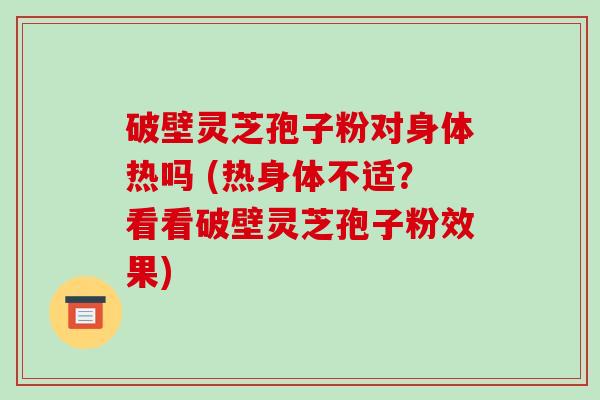 破壁灵芝孢子粉对身体热吗 (热身体不适？看看破壁灵芝孢子粉效果)