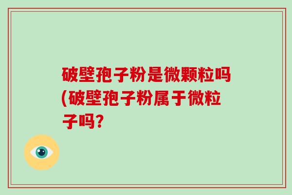 破壁孢子粉是微颗粒吗(破壁孢子粉属于微粒子吗？