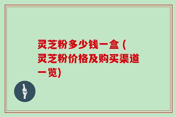 灵芝粉多少钱一盒 (灵芝粉价格及购买渠道一览)