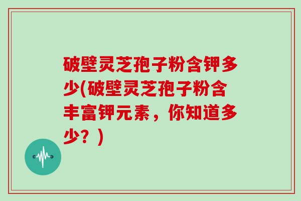 破壁灵芝孢子粉含钾多少(破壁灵芝孢子粉含丰富钾元素，你知道多少？)
