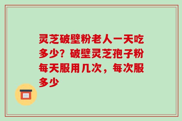 灵芝破壁粉老人一天吃多少？破壁灵芝孢子粉每天服用几次，每次服多少