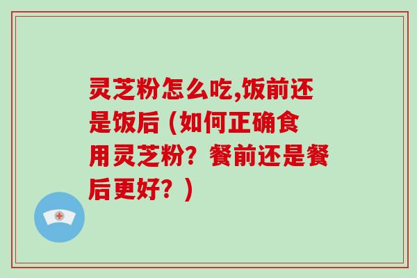灵芝粉怎么吃,饭前还是饭后 (如何正确食用灵芝粉？餐前还是餐后更好？)