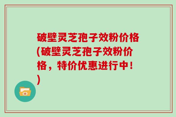 破壁灵芝孢子效粉价格(破壁灵芝孢子效粉价格，特价优惠进行中！)