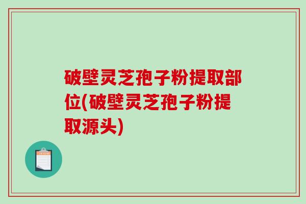 破壁灵芝孢子粉提取部位(破壁灵芝孢子粉提取源头)