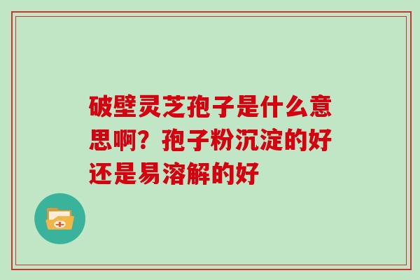 破壁灵芝孢子是什么意思啊？孢子粉沉淀的好还是易溶解的好