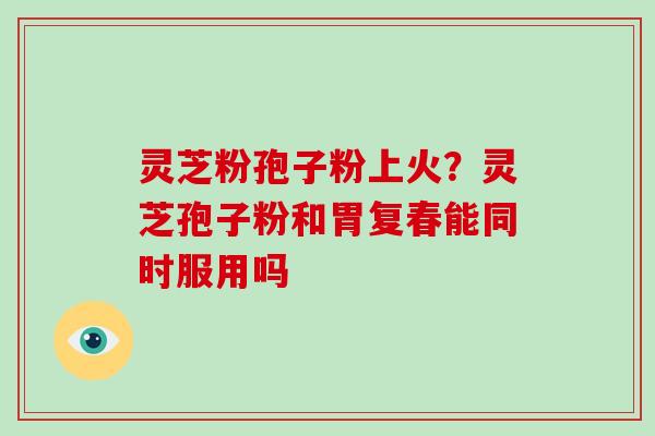 灵芝粉孢子粉上火？灵芝孢子粉和胃复春能同时服用吗