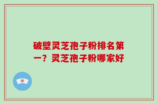 破壁灵芝孢子粉排名第一？灵芝孢子粉哪家好