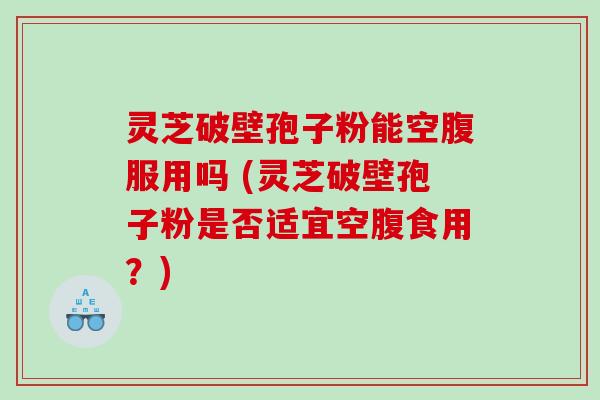 灵芝破壁孢子粉能空腹服用吗 (灵芝破壁孢子粉是否适宜空腹食用？)