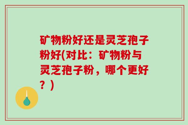矿物粉好还是灵芝孢子粉好(对比：矿物粉与灵芝孢子粉，哪个更好？)