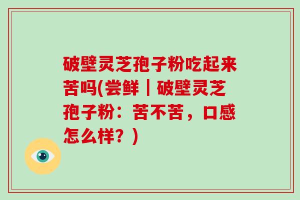 破壁灵芝孢子粉吃起来苦吗(尝鲜｜破壁灵芝孢子粉：苦不苦，口感怎么样？)