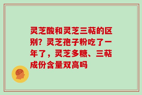 灵芝酸和灵芝三萜的区别？灵芝孢子粉吃了一年了，灵芝多糖、三萜成份含量双高吗