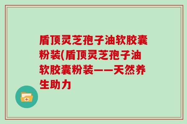 盾顶灵芝孢子油软胶囊粉装(盾顶灵芝孢子油软胶囊粉装——天然养生助力