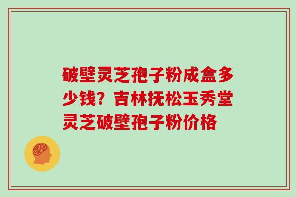 破壁灵芝孢子粉成盒多少钱？吉林抚松玉秀堂灵芝破壁孢子粉价格