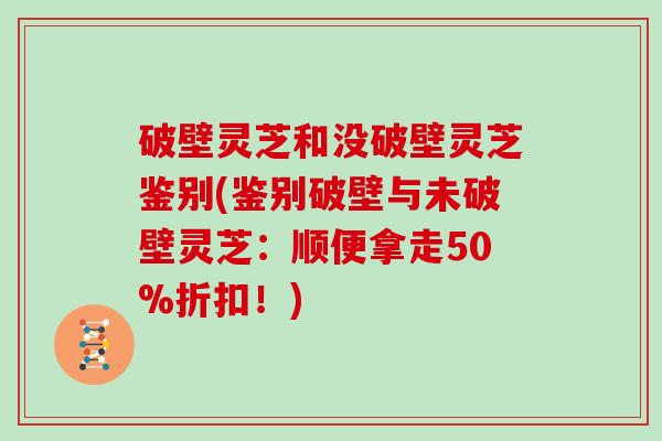 破壁灵芝和没破壁灵芝鉴别(鉴别破壁与未破壁灵芝：顺便拿走50%折扣！)