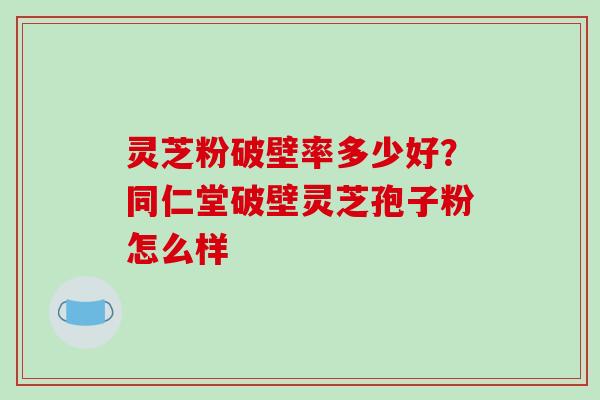 灵芝粉破壁率多少好？同仁堂破壁灵芝孢子粉怎么样