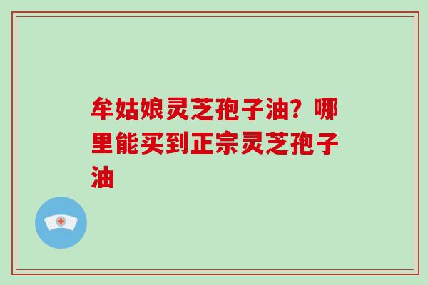 牟姑娘灵芝孢子油？哪里能买到正宗灵芝孢子油