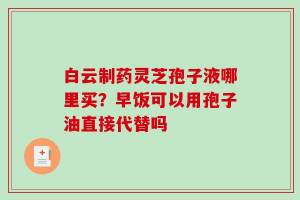 白云制药灵芝孢子液哪里买？早饭可以用孢子油直接代替吗