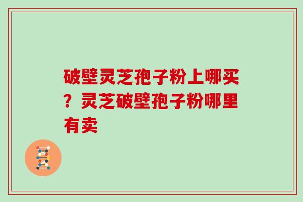 破壁灵芝孢子粉上哪买？灵芝破壁孢子粉哪里有卖