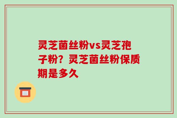 灵芝菌丝粉vs灵芝孢子粉？灵芝菌丝粉保质期是多久