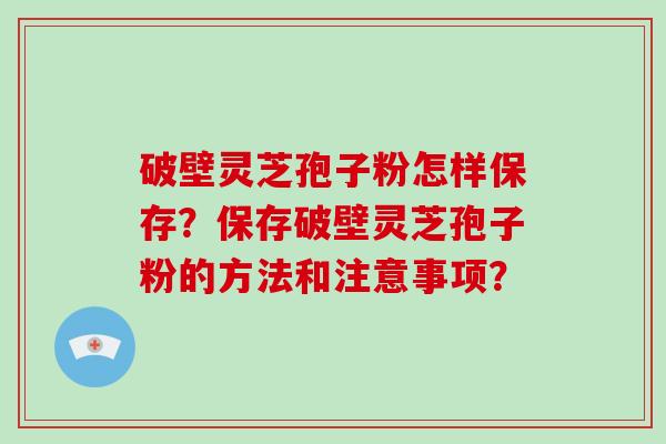 破壁灵芝孢子粉怎样保存？保存破壁灵芝孢子粉的方法和注意事项？