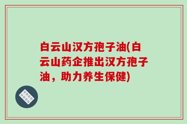白云山汉方孢子油(白云山药企推出汉方孢子油，助力养生保健)